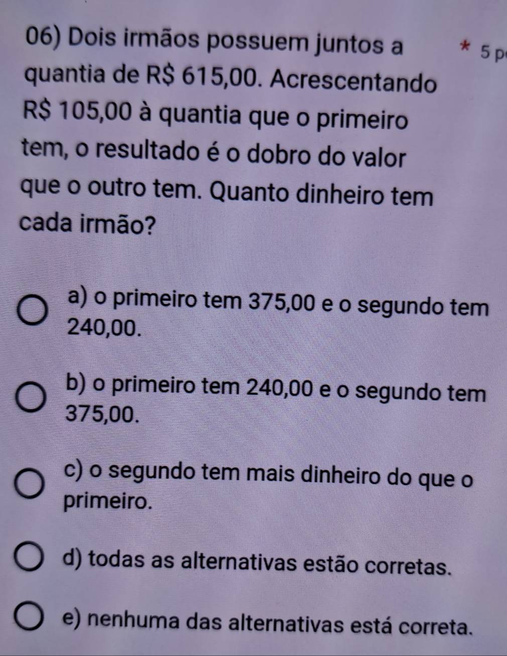 Dois irmãos possuem juntos a
5 p
quantia de R$ 615,00. Acrescentando
R$ 105,00 à quantia que o primeiro
tem, o resultado é o dobro do valor
que o outro tem. Quanto dinheiro tem
cada irmão?
a) o primeiro tem 375,00 e o segundo tem
240,00.
b) o primeiro tem 240,00 e o segundo tem
375,00.
c) o segundo tem mais dinheiro do que o
primeiro.
d) todas as alternativas estão corretas.
e) nenhuma das alternativas está correta.