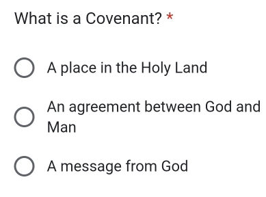 What is a Covenant? *
A place in the Holy Land
An agreement between God and
Man
A message from God