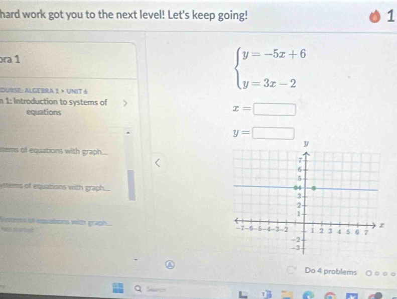 hard work got you to the next level! Let's keep going! 1
ra 1
DURSE: ALGEBRA 1 > UNIT 6
beginarrayl y=-5x+6 y=3x-2endarray.
n 1: Introduction to systems of 
equations
x=□
y=□
stems of equations with graph...
ms of equations with graph.... 
eme of emations with graph. 
Do 4 problems ○ ○ ○ 。
Search