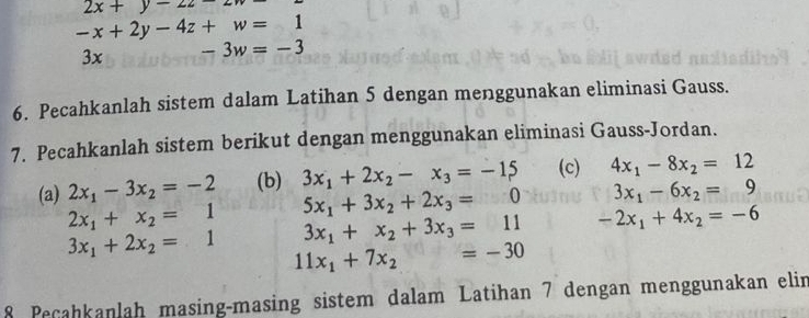 2x+y-22-
-x+2y-4z+w=1
3x -3w=-3
6. Pecahkanlah sistem dalam Latihan 5 dengan menggunakan eliminasi Gauss. 
7. Pecahkanlah sistem berikut dengan menggunakan eliminasi Gauss-Jordan. 
(a) 2x_1-3x_2=-2 (b) 3x_1+2x_2-x_3=-15 (c) 4x_1-8x_2=12
3x_1-6x_2=9
2x_1+x_2=1 5x_1+3x_2+2x_3=0 -2x_1+4x_2=-6
3x_1+x_2+3x_3=11
3x_1+2x_2=1 11x_1+7x_2=-30
8 Peñahkanlah masing-masing sistem dalam Latihan 7 dengan menggunakan elin