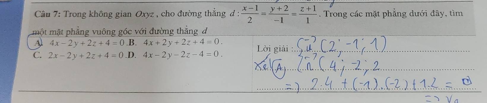 Trong không gian Oxyz , cho đường thẳng d :  (x-1)/2 = (y+2)/-1 = (z+1)/1 . Trong các mặt phẳng dưới đây, tìm
một mặt phẳng vuông góc với đường thẳng đ
Al 4x-2y+2z+4=0 .B. 4x+2y+2z+4=0. 
Lời giải :
C. 2x-2y+2z+4=0 .D. 4x-2y-2z-4=0.