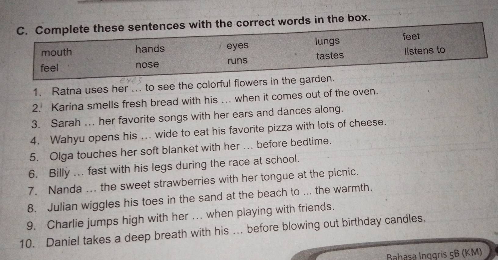 Complete these sentences with the correct words in the box. 
lungs feet 
mouth hands eyes 
feel nose runs tastes listens to 
1. Ratna uses her ... to see the colorful flowers in the garden. 
2. Karina smells fresh bread with his ... when it comes out of the oven. 
3. Sarah .. her favorite songs with her ears and dances along. 
4. Wahyu opens his ... wide to eat his favorite pizza with lots of cheese. 
5. Olga touches her soft blanket with her … before bedtime. 
6. Billy ... fast with his legs during the race at school. 
7. Nanda ... the sweet strawberries with her tongue at the picnic. 
8. Julian wiggles his toes in the sand at the beach to ... the warmth. 
9. Charlie jumps high with her ... when playing with friends. 
10. Daniel takes a deep breath with his ... before blowing out birthday candles. 
Bahasa Inggris 5B (KM)