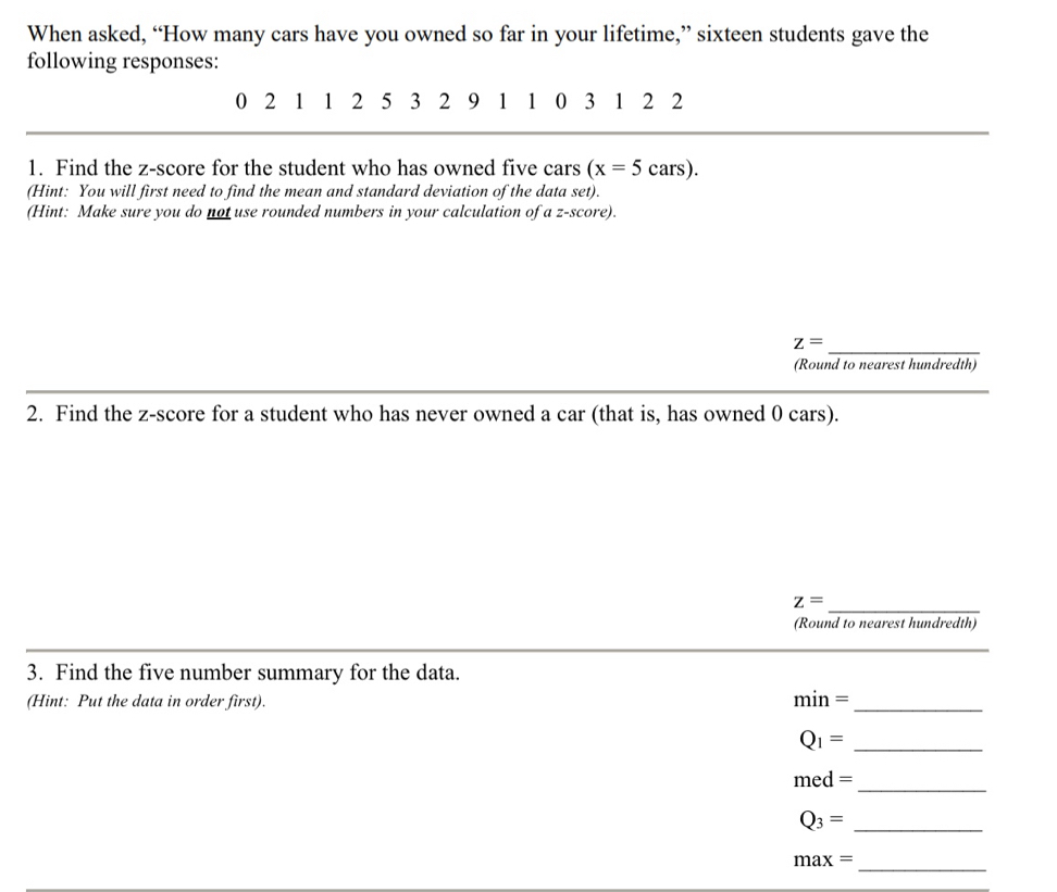 When asked, “How many cars have you owned so far in your lifetime,” sixteen students gave the 
following responses:
0 2 1 1 2 5 3 2 9 1 1 0 3 1 2 2
1. Find the z-score for the student who has owned five cars (x=5cars). 
(Hint: You will first need to find the mean and standard deviation of the data set). 
(Hint: Make sure you do not use rounded numbers in your calculation of a z-score).
z=
_ 
(Round to nearest hundredth) 
2. Find the z-score for a student who has never owned a car (that is, has owned 0 cars). 
_
z=
(Round to nearest hundredth) 
_ 
3. Find the five number summary for the data. 
(Hint: Put the data in order first).
min= _ 
_ Q_1=
_
med=
_ Q_3=
max=
_