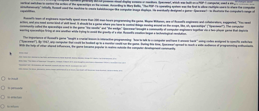 puter systans generally did not possess visual display screens or monitors. Spacewarf, which was built on a PDP-1 computer, used a sinp     
vertical switches to control the action of the spaceships on the screen. According to Mary Bellis, "The PDP-1's operating system was the first to allow multiple users to share the computer
simultaneously." Initially, Russell used the machine to create kaleidoscope-like computer image displays. He eventually designed a game—Spacewar!— to illustrate the computer's range of
capabilities.
Russell's team of engineers reportedly spent more than 200 man-hours programming the game. Wayne Wiitanen, one of Russell's engineers and collaborators, suggested, "You need
action, and you need some kind of skill level. It should be a game where you have to control things moving around on the scope, like, oh, spaceships" ("Spacewar!"). The computer
community called the spaceships used in the game "the needle" and "the wedge." Spacewar! brought a community of computer engineers together via a two-player game that depicts
warring spaceships firing at one another while trying to avoid the gravity of a star. Russell's creation began a technological revolution.
The importance of Russell's game "taught a crucial lesson in interactive programming: 'how to talk to a computer and have it answer back'" using codes assigned to specific switches
("Spacewar!"). By 1967, any computer that could be hooked up to a monitor could run the game. During this time, Spacewar! spread to reach a wide audience of programming enthusiasts.
With the help of other shared influences, the game became popular in realms outside the computer development community.
= 
Aen Same cor Sned by Zal Pess perfomancn by ton Bahael, Sanus Baray Geoge IR. Marts, Fue Entronnent, 201 4
to Mary 'The Haory of Secewar' TroughtCs, Cobtash, 8 March 2013, ware Rosgntos conchostory efapecrwan 1961412. Accessed à (ct 291 7
t 1 5  bt Msmm, msen m mr 9a/25. Aceued 6 0t 201 P
on damos. The sose. Gered as Jvery Seeas, perfornances by Ar Alcors, Zach Braff, Ciff Besonas toan Bustren, varance Meia, 2014.
to insult
to persuade
to entertain
to inform