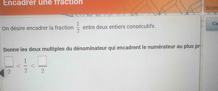 Encadrer une fraction 
Score 
On désire encadrer la fraction  1/2  entre deux entiers consécutifs. 
Ca 
Donne les deux multiples du dénominateur qui encadrent le numérateur au plus pr
 □ /2 