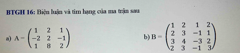 BTGH 16: Biện luận và tìm hạng của ma trận sau
a) A=beginpmatrix 1&2&1 -2&2&-1 1&8&2endpmatrix B=beginpmatrix 1&2&1&2 2&3&-1&1 3&4&-3&2 2&3&-1&3endpmatrix
b)