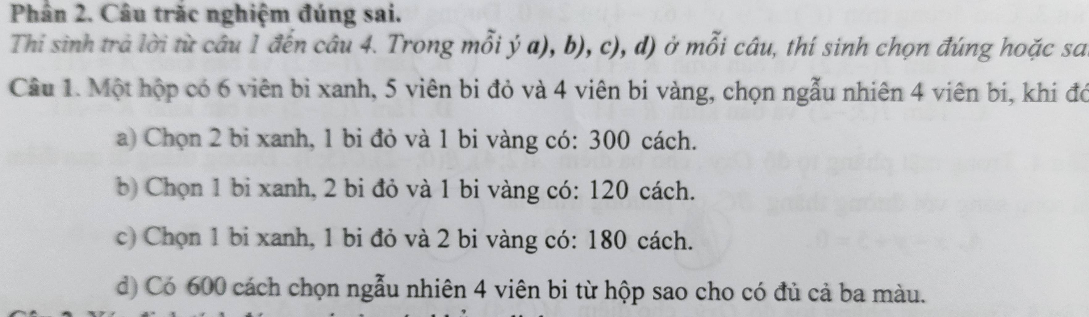 Phân 2. Câu trắc nghiệm đúng sai.
Thi sinh trả lời từ câu 1 đến câu 4. Trong mỗi ý a), b), c), d) ở mỗi câu, thí sinh chọn đúng hoặc sa
Câu 1. Một hộp có 6 viên bi xanh, 5 viên bi đỏ và 4 viên bi vàng, chọn ngẫu nhiên 4 viên bi, khi đó
a) Chọn 2 bi xanh, 1 bi đỏ và 1 bi vàng có: 300 cách.
b) Chọn 1 bi xanh, 2 bi đỏ và 1 bi vàng có: 120 cách.
c) Chọn 1 bi xanh, 1 bi đỏ và 2 bi vàng có: 180 cách.
d) Có 600 cách chọn ngẫu nhiên 4 viên bi từ hộp sao cho có đủ cả ba màu.