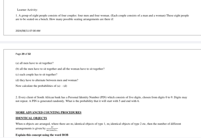 Learner Activity: 
1. A group of eight people consists of four couples: four men and four woman. (Each couple consists of a man and a woman) These eight people 
are to be seated on a bench. How many possible seating arrangements are there if: 
2024/08/11 07:00 AM 
Page 29 of 32 
(a) all men have to sit together? 
(b) all the men have to sit together and all the woman have to sit together? 
(c) each couple has to sit together? 
(d) they have to alternate between men and woman? 
Now calculate the probabilities of (a)-(d)
2. Every client of South African bank has a Personal Identity Number (PIN) which consists of five digits, chosen from digits 0 to 9. Digits may 
not repeat. A PIN is generated randomly. What is the probability that it will start with 5 and end with 6. 
MORE ADVANCED COUNTING PROCEDURES 
IDENTICAL OBJECTS 
When n objects are arranged, where there are m : identical objects of type 1, m₂identical objects of type 2 etc, then the number of different 
arrangements is given by  n!/m!|xm2|x. 
Explain this concept using the word BOB