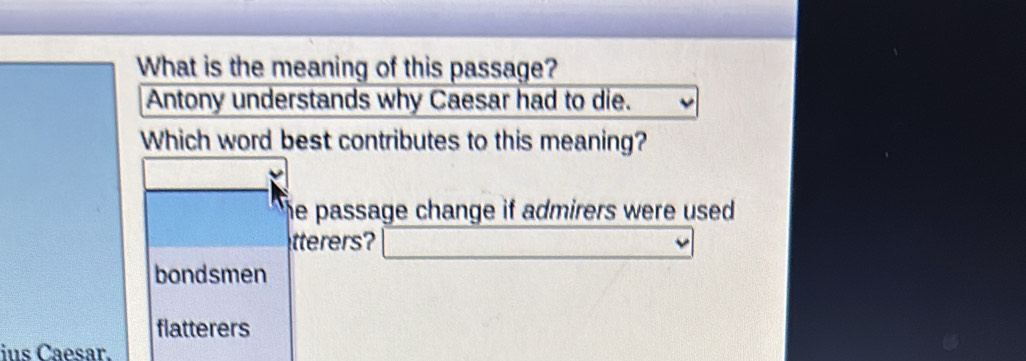 What is the meaning of this passage?
Antony understands why Caesar had to die.
Which word best contributes to this meaning?
he passage change if admirers were used .
tterers? _  _ 
bondsmen
flatterers
ius Caesar.