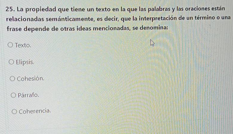 La propiedad que tiene un texto en la que las palabras y las oraciones están
relacionadas semánticamente, es decir, que la interpretación de un término o una
frase depende de otras ideas mencionadas, se denomina:
Texto.
Elipsis.
Cohesión.
Párrafo.
Coherencia.