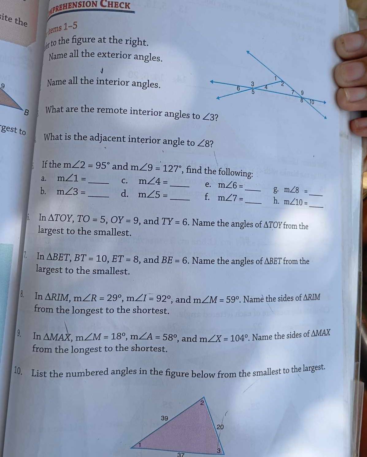 prehension Check
site the
tems 1-5
to the figure at the right.
Name all the exterior angles.
Name all the interior angles.
What are the remote interior angles to
gest to
What is the adjacent interior angle to ∠ 8 ?
If the m∠ 2=95° and m∠ 9=127° , find the following:
a. m∠ 1=
_C. m∠ 4=
_e. m∠ 6= _ g. m∠ 8=
b. m∠ 3= _d. m∠ 5=
_
_f. m∠ 7= _ h. m∠ 10= _
6. In △ TOY,TO=5,OY=9 , and TY=6. Name the angles of △ TOY from the
largest to the smallest.
7. In △ BET,BT=10,ET=8 , and BE=6. Name the angles of △ BET from the
largest to the smallest.
8. In △ RIM,m∠ R=29°,m∠ I=92° , and m∠ M=59°. Namè the sides of △ RIM
from the longest to the shortest.
9. In △ MAX,m∠ M=18°,m∠ A=58° , and m∠ X=104°. Name the sides of △ MAX
from the longest to the shortest.
10. List the numbered angles in the figure below from the smallest to the largest.