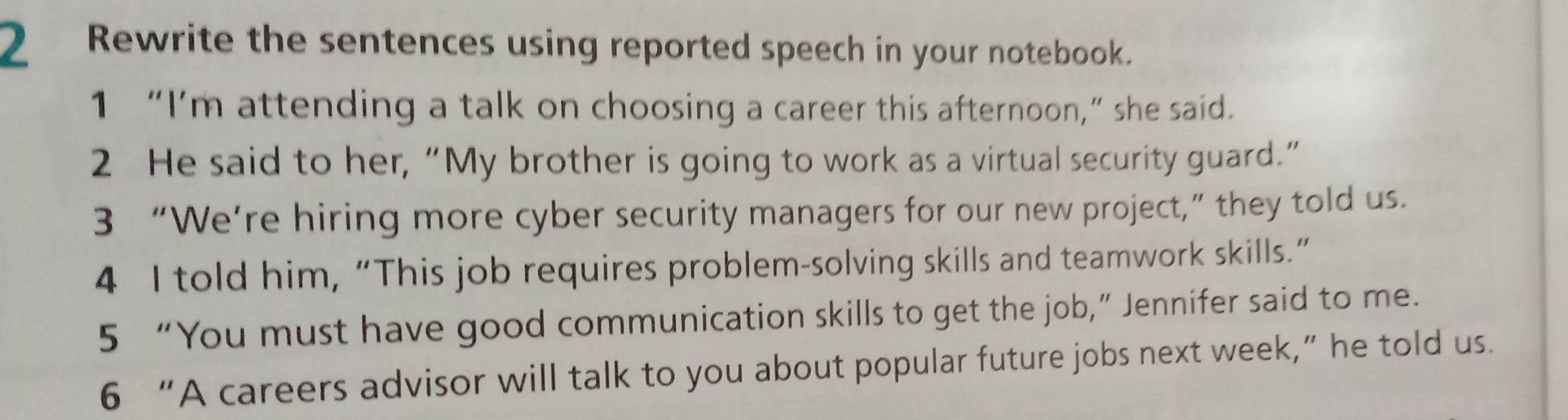 Rewrite the sentences using reported speech in your notebook. 
1 “I’m attending a talk on choosing a career this afternoon,” she said. 
2 He said to her, “My brother is going to work as a virtual security guard.” 
3 “We’re hiring more cyber security managers for our new project,” they told us. 
4 I told him, “This job requires problem-solving skills and teamwork skills.” 
5 “You must have good communication skills to get the job,” Jennifer said to me. 
6 “A careers advisor will talk to you about popular future jobs next week,” he told us.