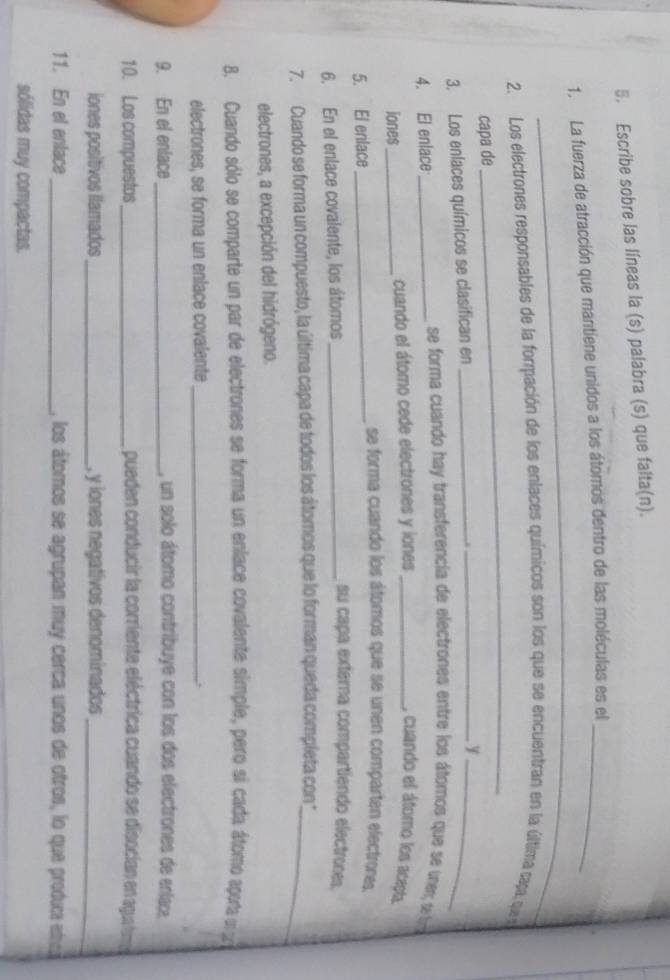 Escribe sobre las líneas la (s) palabra (s) que falta(n). 
_ 
1. La fuerza de atracción que mantiene unidos a los átomos dentro de las moléculas es el_ 
_ 
2. Los electrones responsables de la formpación de los enlaces químicos son los que se encuentran en la última tapa, que pe 
capa de 
3. Los enlaces químicos se clasifican en_ 
__y 
4. El enlace_ 
se forma cuando hay transferencia de electrones entre los átomos que se unem, de lra 
iones _cuando el átomo cede electrones y iones_ , cuando el átomo los acepta. 
5. El enlace_ 
se forma cuando los átomos que se unen comparten electrones. 
6. En el enlace covalente, los átomos_ 
su capa externa compartiendo electrones. 
7. Cuando se forma un compuesto, la última capa de todos los átomos que lo forman queda completa con _ 
electrones, a excepción del hidrógeno. 
8. Cuando sólo se comparte un par de electrones se forma un enlace covalente simple, pero sí cada átomo aporta un 
electrones, se forma un enlace covalente _. 
9. En el enlace_ , un solo átomo contribuye con los dos electrones de enlac 
10. Los compuestos _pueden conducir la corriente eléctrica cuando se disocían en agua tua 
iones positivos llamados_ , y iones negativos denominados_ 
11. En el enlace_ , los átomos se agrupan muy cerca unos de otros, lo que produc et 
sólidas muy compactas.