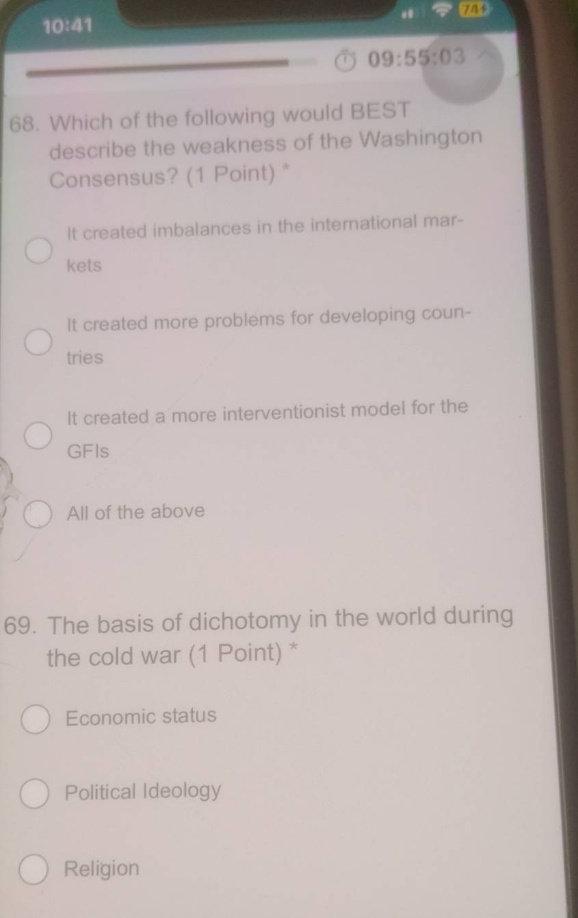 10:41 
.
09:55:03
68. Which of the following would BEST
describe the weakness of the Washington
Consensus? (1 Point) *
It created imbalances in the international mar-
kets
It created more problems for developing coun-
tries
It created a more interventionist model for the
GFIs
All of the above
69. The basis of dichotomy in the world during
the cold war (1 Point) *
Economic status
Political Ideology
Religion