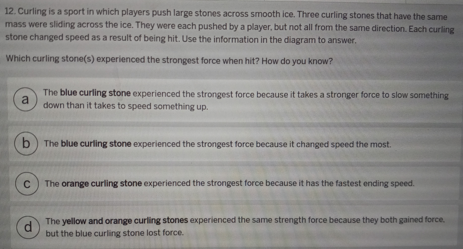 Curling is a sport in which players push large stones across smooth ice. Three curling stones that have the same
mass were sliding across the ice. They were each pushed by a player, but not all from the same direction. Each curling
stone changed speed as a result of being hit. Use the information in the diagram to answer.
Which curling stone(s) experienced the strongest force when hit? How do you know?
The blue curling stone experienced the strongest force because it takes a stronger force to slow something
a down than it takes to speed something up.
b The blue curling stone experienced the strongest force because it changed speed the most.
C) The orange curling stone experienced the strongest force because it has the fastest ending speed.
d The yellow and orange curling stones experienced the same strength force because they both gained force,
but the blue curling stone lost force.