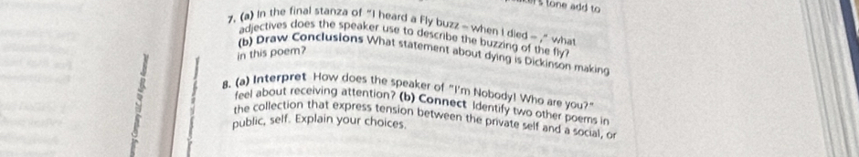 tone add to 
7. (a) In the final stanza of “I heard a Fly buzz - when I died - ,” what 
adjectives does the speaker use to describe the buzzing of the fly ? 
in this poem? 
(b) Draw Conclusions What statement about dying is Dickinson making 
8. (a) Interpret How does the speaker of "I'm Nobody! Who are you?" 
feel about receiving attention? (b) Connect Identify two other poems in 
the collection that express tension between the private self and a social, or 
public, self. Explain your choices.