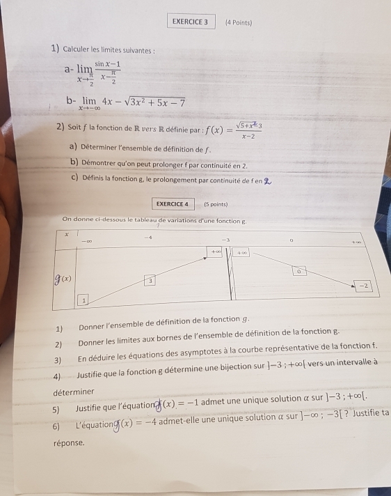 Calculer les limites suivantes :
a limlimits _xto  π /2 frac sin x-1x- π /2 
b- limlimits _xto -∈fty 4x-sqrt(3x^2+5x-7)
2) Soit f la fonction de R vers R définie par : f(x)= (sqrt(5+x^2)3)/x-2 
a) Déterminer l'ensemble de définition de f.
b) Démontrer qu'on peut prolonger f par continuité en 2.
c) Définis la fonction g, le prolongement par continuité de f en
EXERCICE 4 (5 points)
On donne ci-dessous le tableau de variations d'une fonction g
1) Donner l'ensemble de définition de la fonction g.
2) Donner les limites aux bornes de l'ensemble de définition de la fonction g.
3) En déduire les équations des asymptotes à la courbe représentative de la fonction f.
4) Justifie que la fonction g détermine une bijection sur ]-3;+∈fty vers un intervalle à
déterminer
5) Justifie que l'équation gf(x)=-1 admet une unique solution α sur ]-3;+∈fty [.
6) L'équation g(x)=-4 admet-elle une unique solution α sur ]-∈fty ;-3[ ? Justifie ta
réponse.