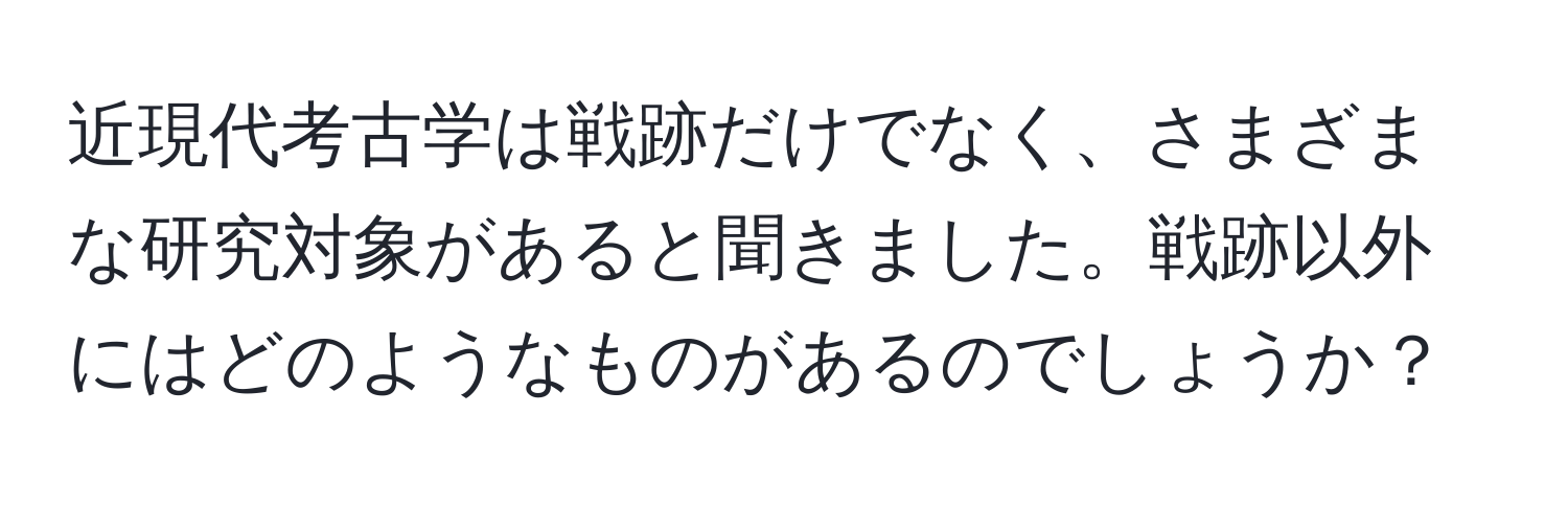 近現代考古学は戦跡だけでなく、さまざまな研究対象があると聞きました。戦跡以外にはどのようなものがあるのでしょうか？