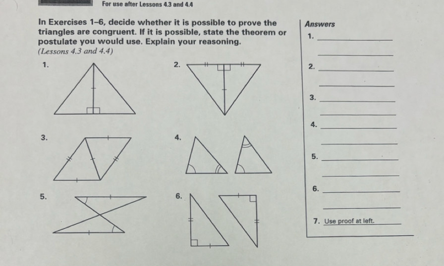 For use after Lessons 4.3 and 4.4 
In Exercises 1-6, decide whether it is possible to prove the Answers 
triangles are congruent. If it is possible, state the theorem or 1._ 
postulate you would use. Explain your reasoning. 
(Lessons 4.3 and 4.4) 
_ 
1. 
2. 
2._ 
_ 
3._ 
_ 
4. 
_ 
_ 
3. 
4. 
5._ 
_ 
6._ 
5. 
6. 
_ 
7, Use proof at left. 
_