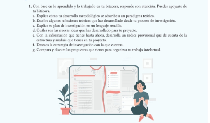 Con base en lo aprendido y lo trabajado en tu bitácora, responde con atención. Puedes apoyarte de 
tu bitácora. 
a. Explica cómo tu desarrollo metodológico se adscribe a un paradigma teórico. 
b. Escribe algunas reflexiones teóricas que has desarrollado desde tu proceso de investigación. 
c. Explica tu plan de investigación en un lenguaje sencillo. 
d. Cuáles son las nuevas ideas que has desarrollado para tu proyecto. 
e. Con la información que tienes hasta ahora, desarrolla un índice provisional que dé cuenta de la 
estructura y análisis que tienes en tu proyecto. 
f. Destaca la estrategia de investigación con la que cuentas. 
g. Compara y discute las propuestas que tienes para organizar tu trabajo intelectual.