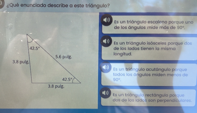 ¿Qué enunciado describe a este triángulo?
Es un triángulo escaleno porque uno
de los ángulos mide más de 90°.
) Es un triángulo isósceles porque dos
de los lados tienen la misma
longitud.
Es un triángulo acutángulo porque
todos los ángulos miden menos de
90°.
Es un triángulo rectángulo porque
dos de los lados son perpendiculares.