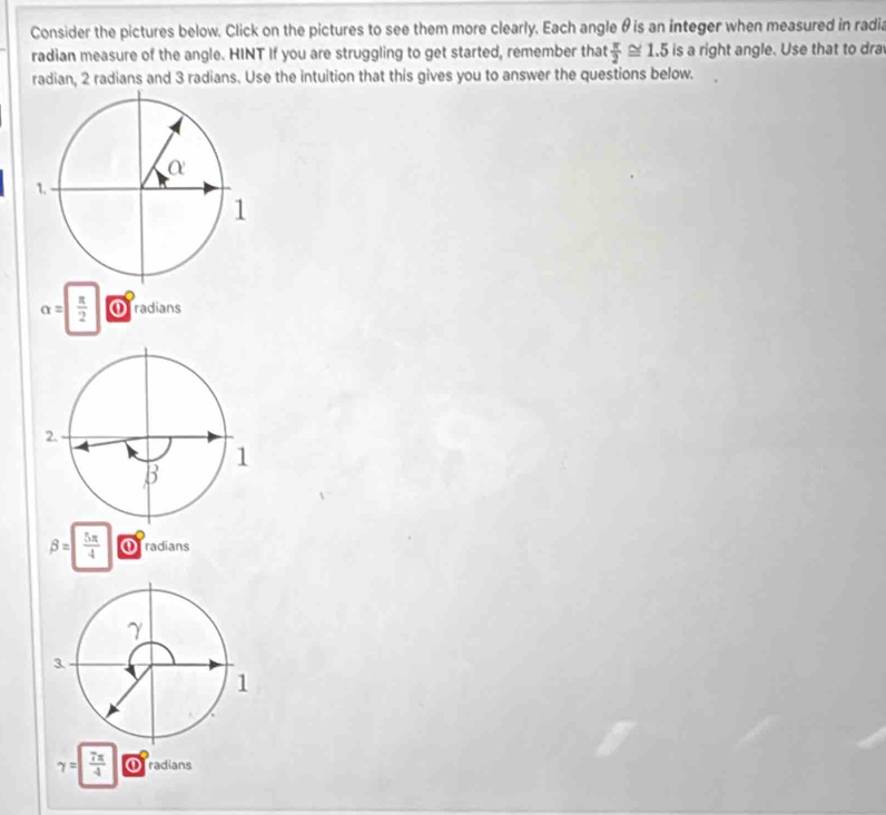 Consider the pictures below. Click on the pictures to see them more clearly. Each angle θ is an integer when measured in radia 
radian measure of the angle. HINT If you are struggling to get started, remember that  π /2 ≌ 1.5 is a right angle. Use that to dra 
radian, 2 radians and 3 radians. Use the intuition that this gives you to answer the questions below.
alpha =| π /2  ① radians
beta = 5π /4  Oradians
gamma = 7π /4  radians