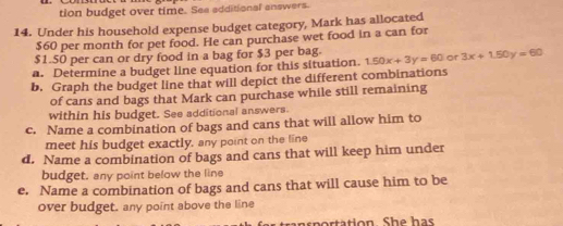 tion budget over time. See additional answers.
14. Under his household expense budget category, Mark has allocated
$60 per month for pet food. He can purchase wet food in a can for
$1.50 per can or dry food in a bag for $3 per bag.
a. Determine a budget line equation for this situation. 1.50x+3y=60 or 3x+1.50y=60
b. Graph the budget line that will depict the different combinations
of cans and bags that Mark can purchase while still remaining
within his budget. See additional answers.
c. Name a combination of bags and cans that will allow him to
meet his budget exactly, any point on the line
d. Name a combination of bags and cans that will keep him under
budget. any point below the line
e. Name a combination of bags and cans that will cause him to be
over budget. any point above the line
sp rtation Sh e h as