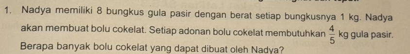 Nadya memiliki 8 bungkus gula pasir dengan berat setiap bungkusnya 1 kg. Nadya 
akan membuat bolu cokelat. Setiap adonan bolu cokelat membutuhkan  4/5  kg gula pasir. 
Berapa banyak bolu cokelat yang dapat dibuat oleh Nadya?