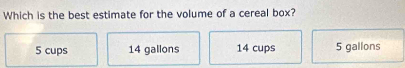 Which is the best estimate for the volume of a cereal box?
5 cups 14 gallons 14 cups 5 gallons