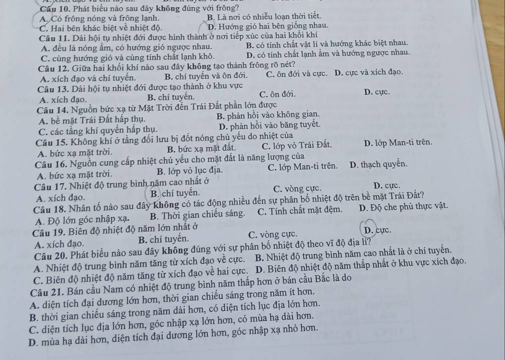 Cầu 10. Phát biểu nào sau đây không đúng với frông?
A. Có frông nóng và frông lạnh. B. Là nơi có nhiễu loạn thời tiết.
C. Hai bên khác biệt về nhiệt độ. D. Hướng gió hai bên giống nhau.
Câu 11. Dải hội tụ nhiệt đới được hình thành ở nơi tiếp xúc của hai khối khí
A. đều là nóng ẩm, có hướng gió ngược nhau. B. có tính chất vật lí và hướng khác biệt nhau.
C. cùng hướng gió và cùng tính chất lạnh khô. D. có tính chất lạnh ẩm và hướng ngược nhau.
Câu 12. Giữa hai khối khí nào sau đây không tạo thành frông rõ nét?
A. xích đạo và chí tuyến. B. chí tuyến và ôn đới. C. ôn đới và cực. D. cực và xích đạo.
Câu 13. Dải hội tụ nhiệt đới được tạo thành ở khu vực D. cực.
A. xích đạo. B. chí tuyến. C. ôn đới.
Câu 14. Nguồn bức xạ từ Mặt Trời đến Trái Đất phần lớn được
A. bề mặt Trái Đất hấp thụ. B. phản hồi vào không gian.
C. các tầng khí quyển hấp thụ. D. phản hồi vào băng tuyết.
Câu 15. Không khí ở tầng đối lưu bị đốt nóng chủ yếu do nhiệt của
A. bức xạ mặt trời. B. bức xạ mặt đất. C. lớp vỏ Trái Đất. D. lớp Man-ti trên.
Câu 16. Nguồn cung cấp nhiệt chủ yếu cho mặt đất là năng lượng của
A. bức xạ mặt trời. B. lớp vỏ lục địa. C. lớp Man-ti trên. D. thạch quyền.
Câu 17. Nhiệt độ trung bình năm cao nhất ở
A. xích đạo. B. chí tuyến. C. vòng cực. D. cực.
Câu 18. Nhân tố nào sau đây không có tác động nhiều đến sự phân bố nhiệt độ trên bề mặt Trái Đất?
A. Độ lớn góc nhập xạ. B. Thời gian chiếu sáng. C. Tính chất mặt đệm. Đ. Độ che phủ thực vật.
Câu 19. Biên độ nhiệt độ năm lớn nhất ở D. cực.
A. xích đạo. B. chí tuyến. C. vòng cực.
Câu 20. Phát biểu nào sau đây không đúng với sự phân bố nhiệt độ theo vĩ độ địa lỉ?
A. Nhiệt độ trung bình năm tăng từ xích đạo về cực. B. Nhiệt độ trung bình năm cao nhất là ở chí tuyển.
C. Biên độ nhiệt độ năm tăng từ xích đạo về hai cực.  D. Biên độ nhiệt độ năm thấp nhất ở khu vực xích đạo.
Câu 21. Bán cầu Nam có nhiệt độ trung bình năm thấp hơn ở bán cầu Bắc là do
A. diện tích đại dương lớn hơn, thời gian chiếu sáng trong năm ít hơn.
B. thời gian chiếu sáng trong năm dài hơn, có diện tích lục địa lớn hơn.
C. diện tích lục địa lớn hơn, góc nhập xạ lớn hơn, có mùa hạ dài hơn.
D. mùa hạ dài hơn, diện tích đại dương lớn hơn, góc nhập xạ nhỏ hơn.