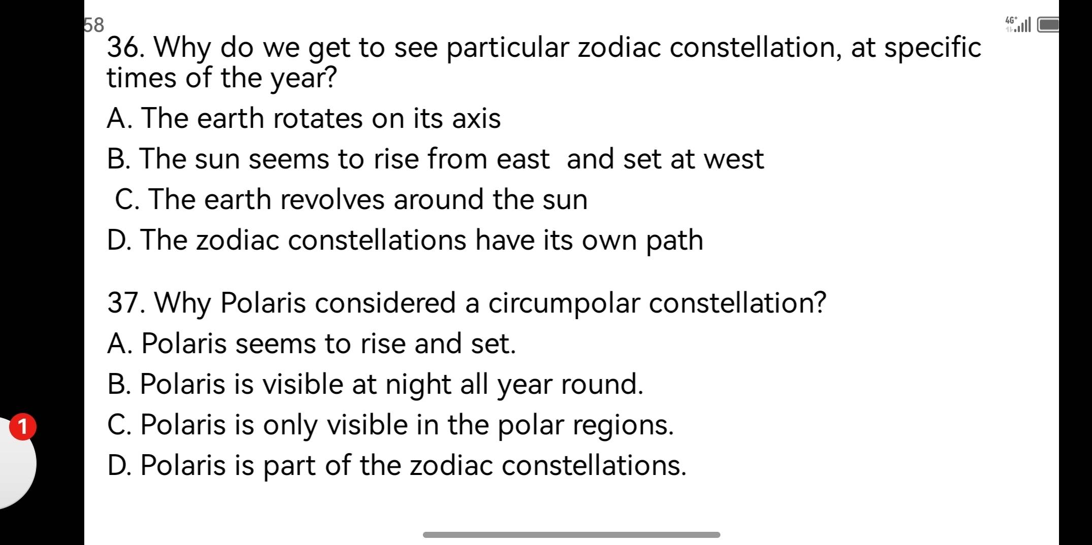 58
36. Why do we get to see particular zodiac constellation, at specific
times of the year?
A. The earth rotates on its axis
B. The sun seems to rise from east and set at west
C. The earth revolves around the sun
D. The zodiac constellations have its own path
37. Why Polaris considered a circumpolar constellation?
A. Polaris seems to rise and set.
B. Polaris is visible at night all year round.
① C. Polaris is only visible in the polar regions.
D. Polaris is part of the zodiac constellations.