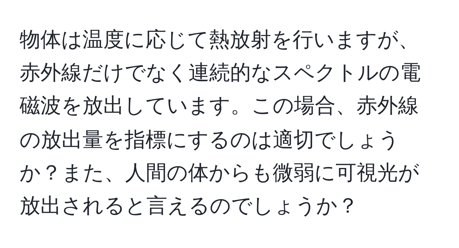 物体は温度に応じて熱放射を行いますが、赤外線だけでなく連続的なスペクトルの電磁波を放出しています。この場合、赤外線の放出量を指標にするのは適切でしょうか？また、人間の体からも微弱に可視光が放出されると言えるのでしょうか？