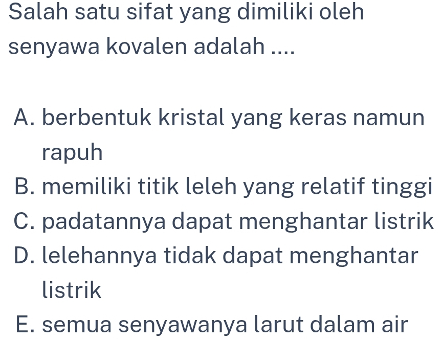 Salah satu sifat yang dimiliki oleh
senyawa kovalen adalah ....
A. berbentuk kristal yang keras namun
rapuh
B. memiliki titik leleh yang relatif tinggi
C. padatannya dapat menghantar listrik
D. lelehannya tidak dapat menghantar
listrik
E. semua senyawanya larut dalam air