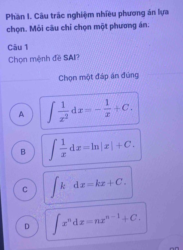 Phần I. Câu trắc nghiệm nhiều phương án lựa
chọn. Mỗi câu chỉ chọn một phương án:
Câu 1
Chọn mệnh đề SAI?
Chọn một đáp án đúng
A ∈t  1/x^2 dx=- 1/x +C.
B ∈t  1/x dx=ln |x|+C.
C ∈t kdx=kx+C.
D ∈t x^ndx=nx^(n-1)+C.