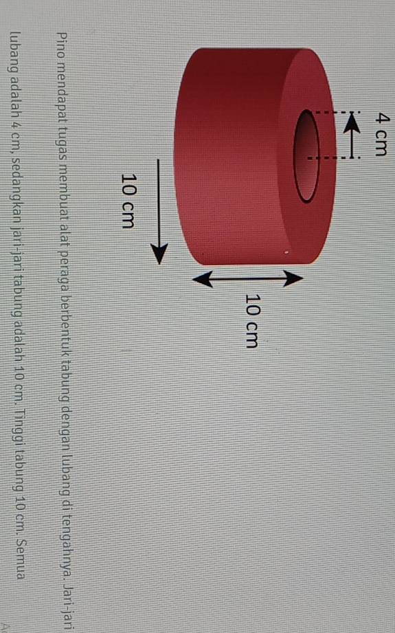 4 cm
Pino mendapat tugas membuat alat peraga berbentuk tabung dengan lubang di tengahnya. Jari-jari 
lubang adalah 4 cm, sedangkan jari-jari tabung adalah 10 cm. Tinggi tabung 10 cm. Semua 
A