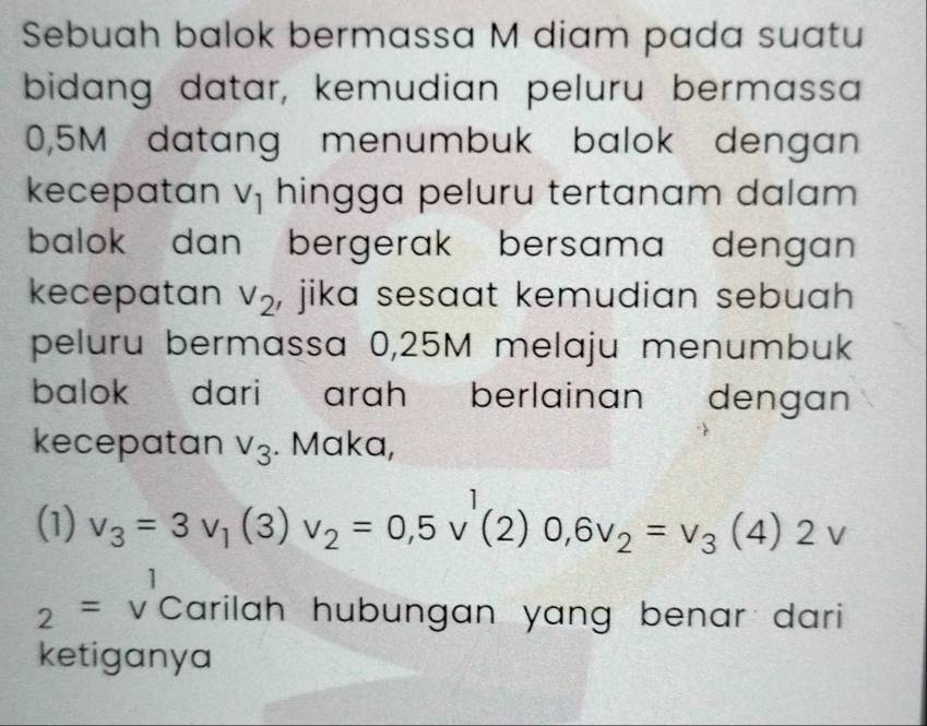 Sebuah balok bermassa M diam pada suatu 
bidang datar, kemudian peluru bermassa
0,5M datang menumbuk balok dengan 
kecepatan V_1 hingga peluru tertanam dalam 
balok dan bergerak bersama dengan 
kecepatan V_2 , jika sesaat kemudian sebuah . 
peluru bermassa 0,25M melaju menumbuk 
balok dari arah berlainan dengan 
kecepatan V_3. Maka, 
(1) v_3=3v_1(3)v_2=0,5v'(2)0, 6v_2=v_3(4)2v
2=v^1 Carilah hubungan yang benar dari 
ketiganya