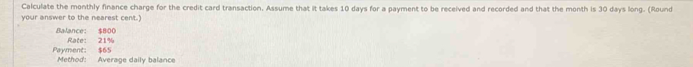 Calculate the monthly finance charge for the credit card transaction. Assume that it takes 10 days for a payment to be received and recorded and that the month is 30 days long. (Round 
your answer to the nearest cent.) 
Balance: $800
Rate: 21%
Payment: $65
Method: Average daily balance