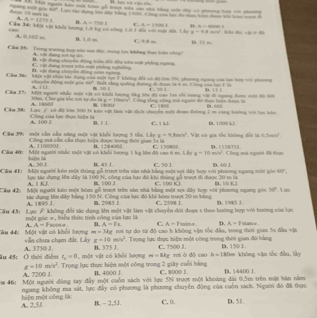 D. lực và vận tắc
    
* X: Một người kếo một hóm gỗ trượi trên san nhà bằng một dây có phương hợp với nhương
ngang một góc 60° Lực tác dụng lên dây băng 150N, Công của hực đó thực biện đaợm khi him trượt đ
được 10 mét tà:
A. A=12751. B. A=7501. C. A=1500J. D. A=60001
Câu 34: Một vật khối lượng 1,0 kg có công 10 3 dối với mặt đấu. Lây g=9.8m/s^2 Khi đã, vị ở độ
A. 0,102 m. B. 1,0 m. C. 9,8 m.
D. 32 m.
Câa 35: Trong trường hợp náo sau đây, trợng lực không thực hiện công?
A. vật đang ni tự dố.
B. vật đang chuyển động biển dổi đều trên mặt phẳng ngang,
C. vật đang trượt trên mặt phẳng nghiêng.
D, vật đang chuyên động năm ngang.
Cầu 36: Một vật chịu tác dụng của một lục F không đổi có độ lớn 5N, phưang ngang cáa lực hợp với phưưg
chuyên động một gác 60° ' Biệt rằng quảng đường đi được là 6 m. Công của lực F là
A. 1LL. B. 50 J. C. 30 1 D. 15 ∫
Câu 37: Một người nhấc một vật có khổi lượng 6kg lên độ cao 1m rồi mang vật đi ngang được một độ dời
30m. Cho gia tốc rơi tự do là g=10m/s^2 C Công tổng cộng mà người đồ thực hiện được là
A. 1860J B. 1800J D. 601
C. 180J.
Cầu 38: Lực ý có độ lớn 500 N kéo vật làm vật dịch chuyển một đoạn đường 2 m cùng lưướng với lực kóo
Công của lực thực hiện là
A. 100 J. B. 1 J. C. 1 kJ. D. 1000 kJ.
Câu 39: một cần cầu năng một vật khổi lượng 5 tần. Lầy g=9,8m/s^2 Vật có gia tốc không đổi là 0.5m/s^2
Công mả cần cầu thực hiện được trong thời gian 3s là
A. 110050J. B. 128400J. C. 15080J. D. 115875J.
Câu 40: Một người nhấc một vật có khối lượng 1 kg lên độ cao 6 m. Lây g=10m/s^2 , Công mà người đã thực
hiện là
A. 30 J. B. 45 J. C. 50 J. D. 60 J.
Câu 41: Một người kéo một thùng gỗ trượt trên sản nhà bằng một sợi dây hợp với phương ngang một góc 60°,
lực tác dụng lên dây là 100 N, công của lực đó khi thùng gỗ trượt đi được 20 m là
A. 1 KJ. B. 100 J. C. 100 KJ. D. 10 KJ
Cầâu 42: Một người kéo một hòm gỗ trượt trên sản nhà bằng một sợi dây hợp với phương ngang góc 30°. 1.ys
tác dụng lên dây băng 150 N. Công của lực đó khi hòm trượt 20 m băng
A. 1895 J. B. 2985 J. C. 2598 J. D. 1985 J.
Câu 43: Lực F không đổi tác dụng lên một vật làm vật chuyển dời đoạn s theo hướng hợp với hướng của lực
một góc 2, biểu thức tính công của lực là
A. A= Fscosa B. A=Fs. C. A=Fssin alpha . D. A= Y
Fstang
Câu 44:  Một vật có khối lượng m=3kg rơi tự do từ độ cao h không vận tốc đầu, trong thời gian 5s đầu vật
vẫn chưa chạm đất. Lấy g=10m/s^2 F. Trọng lực thực hiện một công trong thời gian đó bằng
A. 3750 J. B. 375 J. C. 7500 J. D. 150 J.
âu 45: Ở thời điểm t_0=0 , một vật có khối lượng m=8kg rơi ở độ cao h=180m không vận tốc đầu, lầy
g=10m/s^2 1. Trọng lực thực hiện một công trong 2 giây cuối bằng
A. 7200 J. B. 4000 J. C. 8000 J. D. 14400 J.
iu 46: Một người dùng tay đầy một cuốn sách với lực 5N trượt một khoảng dài 0,5m trên mặt bản nằm
ngang không ma sát, lực đầy có phương là phương chuyên động của cuốn sách. Người đó đã thực
hiện một công là:
A. 2,5J. B. - 2,5J. C. 0. D. 5J.