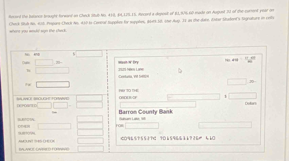 Record the balance brought forward on Check Stub No. 410, $4,125.15. Record a deposit of $1,976.60 made on August 31 of the current year on 
Check Stub No. 410. Prepare Check No. 410 to Central Supplies for supplies, $649.50. Use Aug. 31 as the date. Enter Student's Signature in cells 
where you would sign the check. 
No 410 □ 
Dafe □ .20- Wash N' Dry No. 410  (17-433)/965 
To □ 2525 Niles Lane 
Centuria, WI 54824 
□ 
For □ . 20 - 
PAY TO THE 
BALANCE BROUGHT FORWARD □ ORDER OF $ overline □ 
DEPOSITED □ □ -□ Dollars 
Ca Barron County Bank 
SUBTOTAL x=□ Balsam Lake, WI 
OTHER □ □  ∴ △ ABC=∠ BCD
SUBTOTAL □  FOR □
AMOUNT THIS CHECK □ は0 9 6 5 ? 5 5 2?は ? 01596631?è 6v^4 4,10 
BALANCE CARRIED FORWARD □