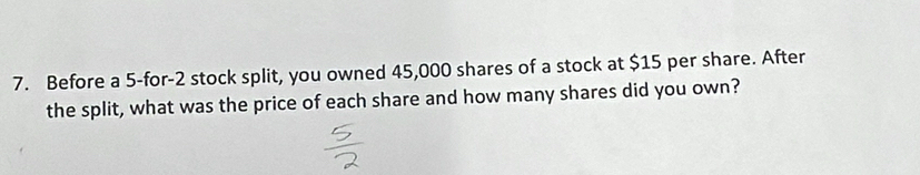 Before a 5 -for -2 stock split, you owned 45,000 shares of a stock at $15 per share. After 
the split, what was the price of each share and how many shares did you own?