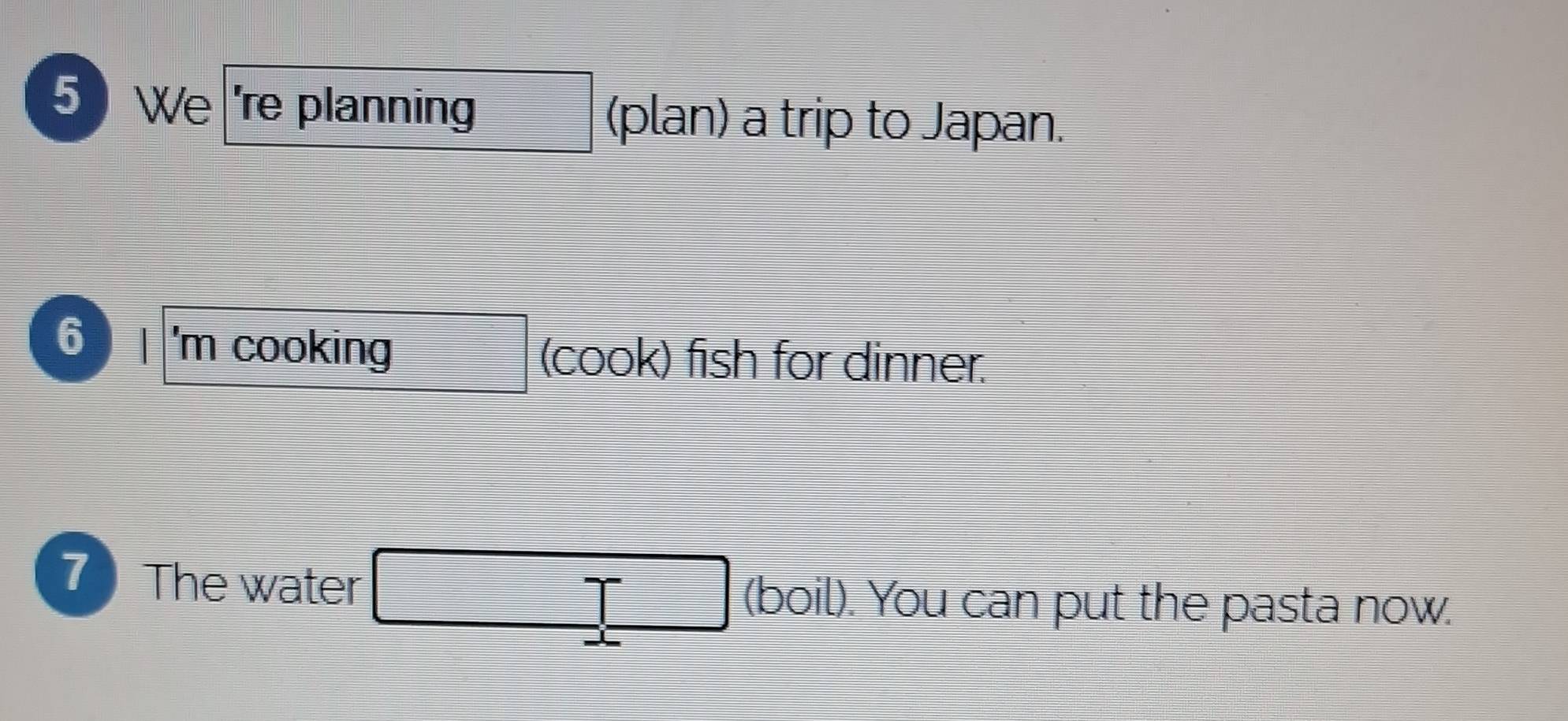 We 're planning (plan) a trip to Japan.
6 'm cooking (cook) fish for dinner. 
7 The water (boil). You can put the pasta now.