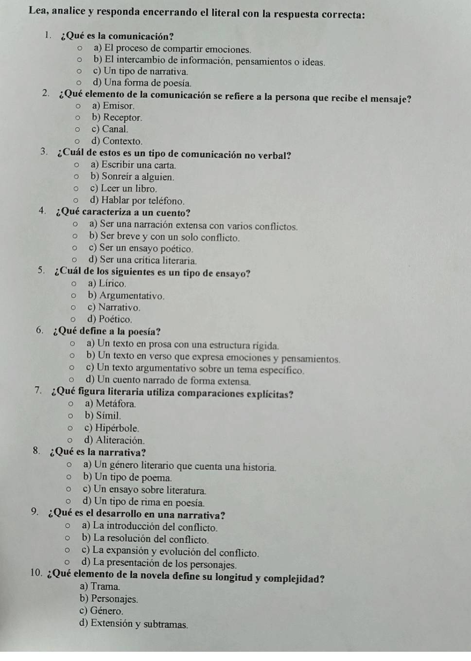 Lea, analice y responda encerrando el literal con la respuesta correcta:
l  ¿Qué es la comunicación?
a) El proceso de compartir emociones.
b) El intercambio de información, pensamientos o ideas.
c) Un tipo de narrativa.
d) Una forma de poesía.
2. ¿Qué elemento de la comunicación se refiere a la persona que recibe el mensaje?
a) Emisor.
b) Receptor.
c) Canal.
d) Contexto.
3. ¿Cuál de estos es un tipo de comunicación no verbal?
a) Escribir una carta.
b) Sonreír a alguien.
c) Leer un libro.
d) Hablar por teléfono.
4. ¿Qué caracteriza a un cuento?
a) Ser una narración extensa con varios conflictos.
b) Ser breve y con un solo conflicto.
c) Ser un ensayo poético.
d) Ser una crítica literaria.
5. ¿Cuál de los siguientes es un tipo de ensayo?
a) Lírico.
b) Argumentativo.
c) Narrativo.
d) Poético.
6. ¿Qué define a la poesía?
a) Un texto en prosa con una estructura rigida.
b) Un texto en verso que expresa emociones y pensamientos.
c) Un texto argumentativo sobre un tema específico.
d) Un cuento narrado de forma extensa.
7. ¿Qué figura literaria utiliza comparaciones explícitas?
a) Metáfora.
b) Símil.
c) Hipérbole.
d) Aliteración.
8. ¿Qué es la narrativa?
a) Un género literario que cuenta una historia.
b) Un tipo de poema.
c) Un ensayo sobre literatura.
d) Un tipo de rima en poesía.
9. ¿Qué es el desarrollo en una narrativa?
a) La introducción del conflicto.
b) La resolución del conflicto.
c) La expansión y evolución del conflicto.
d) La presentación de los personajes.
10. ¿Qué elemento de la novela define su longitud y complejidad?
a) Trama.
b) Personajes.
c) Género.
d) Extensión y subtramas.