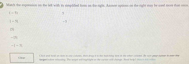 Match the expression on the left with its simplified form on the right. Answer options on the right may be used more than once.
( - 5) 5
| − 5| -5
|5|
− |5|
-|-5|
Click and hold an item in one column, then drag it to the matching item in the other column. Be sure your cursor is over the
Clear target before releasing. The target will highlight or the cursor will change. Need help? Watch this video.