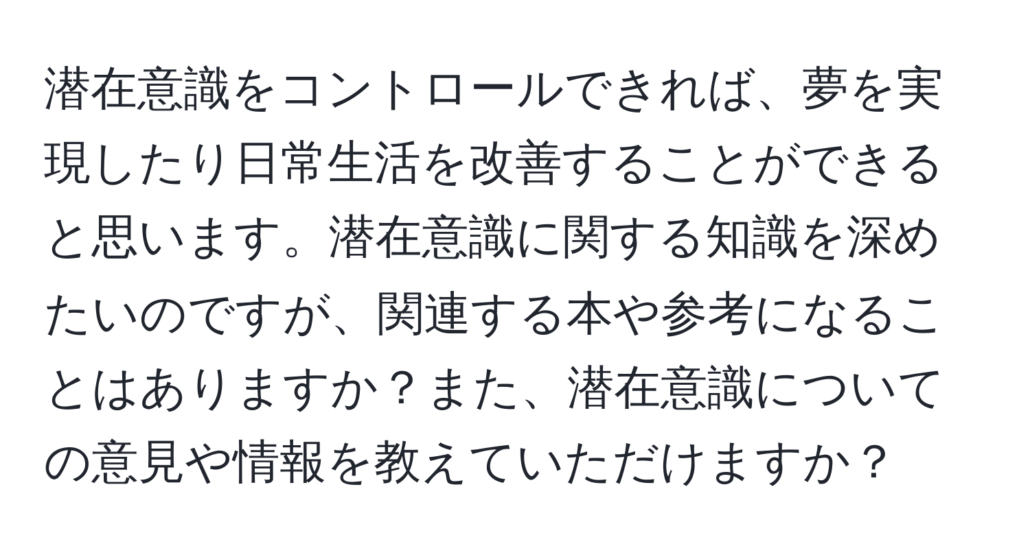 潜在意識をコントロールできれば、夢を実現したり日常生活を改善することができると思います。潜在意識に関する知識を深めたいのですが、関連する本や参考になることはありますか？また、潜在意識についての意見や情報を教えていただけますか？