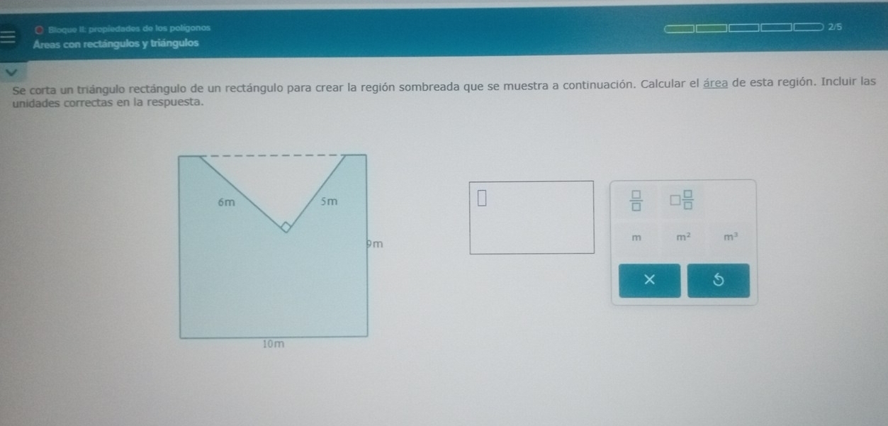 ( Bloque II: propiedades de los polígonos 2/5 
Áreas con rectángulos y triángulos 
Se corta un triángulo rectángulo de un rectángulo para crear la región sombreada que se muestra a continuación. Calcular el área de esta región. Incluir las 
unidades correctas en la respuesta. 
 □ /□   □  □ /□  
m m^2 m^3
× s