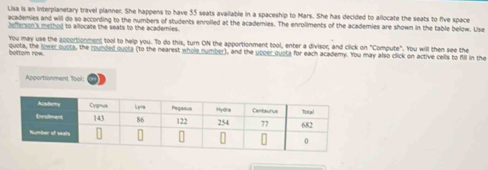 Lisa is an interplanetary travel planner. She happens to have 55 seats available in a spaceship to Mars. She has decided to allocate the seats to five space 
academies and will do so according to the numbers of students enrolled at the academies. The enrollments of the academies are shown in the table below. Use 
Jefferson's method to allocate the seats to the academies. 
You may use the apportionment tool to help you. To do this, turn ON the apportionment tool, enter a divisor; and click on "Compute". You will then see the 
quota, the lower quota, the rounded quota (to the nearest whole number), and the upper quota for each academy. You may also click on active cells to fill in the 
bottom row. 
Apportionment Tool: