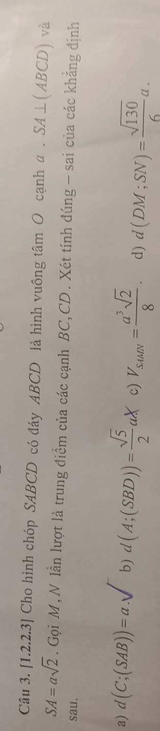 [1.2. .2.3] Cho hình chóp SABCD có đáy ABCD là hình vuông tâm O cạnh a . SA⊥ (ABCD) và
SA=asqrt(2). Gọi M, N lần lượt là trung điểm của các cạnh BC, CD. Xét tính đúng - sai của các khăng định
sau.
a) d(C;(SAB))=a.sqrt() b) d(A;(SBD))= sqrt(5)/2 aX c) V_SAMN= a^3sqrt(2)/8 . d) d(DM;SN)= sqrt(130)/6 a.