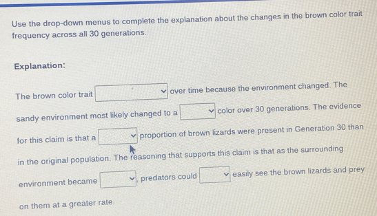 Use the drop-down menus to complete the explanation about the changes in the brown color trait 
frequency across all 30 generations. 
Explanation: 
The brown color trait □ over time because the environment changed. The 
sandy environment most likely changed to a □ color over 30 generations. The evidence 
for this claim is that a □ proportion of brown lizards were present in Generation 30 than 
in the original population. The reasoning that supports this claim is that as the surrounding 
environment became □ , predators could □ easily see the brown lizards and prey 
on them at a greater rate.