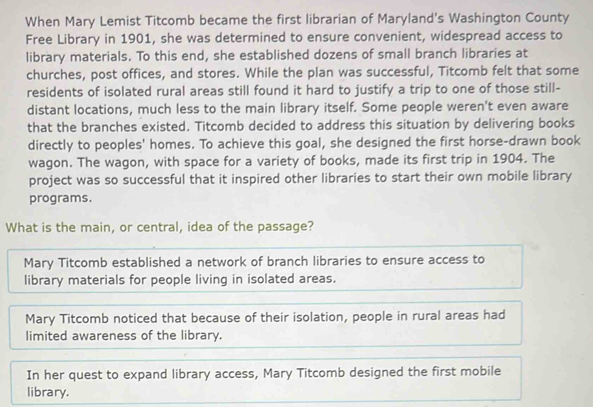 When Mary Lemist Titcomb became the first librarian of Maryland's Washington County 
Free Library in 1901, she was determined to ensure convenient, widespread access to 
library materials. To this end, she established dozens of small branch libraries at 
churches, post offices, and stores. While the plan was successful, Titcomb felt that some 
residents of isolated rural areas still found it hard to justify a trip to one of those still- 
distant locations, much less to the main library itself. Some people weren't even aware 
that the branches existed. Titcomb decided to address this situation by delivering books 
directly to peoples' homes. To achieve this goal, she designed the first horse-drawn book 
wagon. The wagon, with space for a variety of books, made its first trip in 1904. The 
project was so successful that it inspired other libraries to start their own mobile library 
programs. 
What is the main, or central, idea of the passage? 
Mary Titcomb established a network of branch libraries to ensure access to 
library materials for people living in isolated areas. 
Mary Titcomb noticed that because of their isolation, people in rural areas had 
limited awareness of the library. 
In her quest to expand library access, Mary Titcomb designed the first mobile 
library.