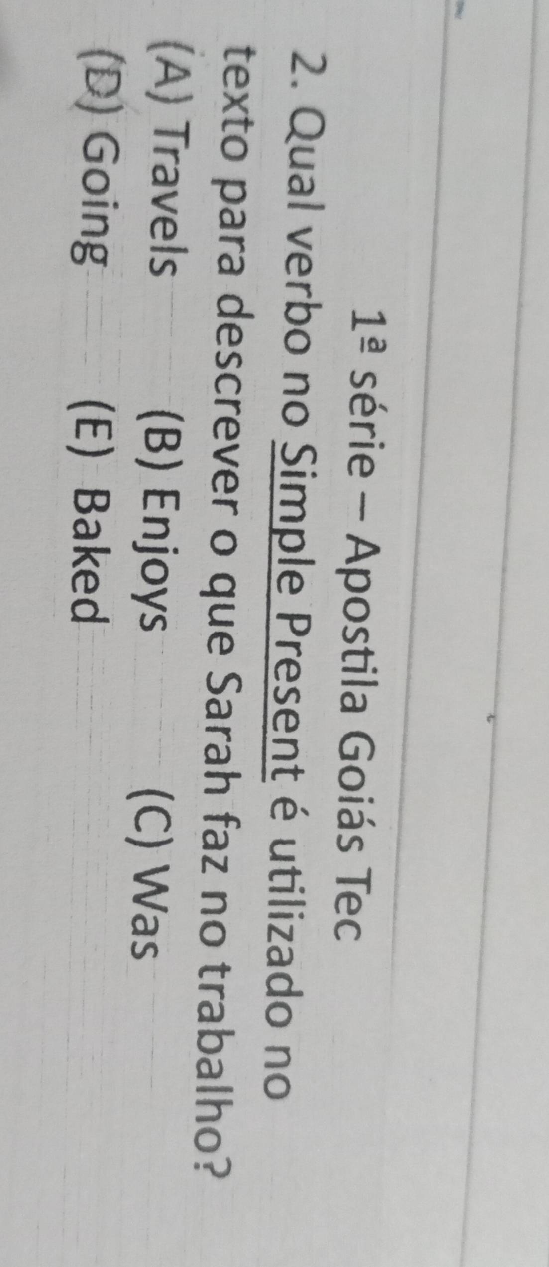 1^(_ a) série - Apostila Goiás Tec
2. Qual verbo no Simple Present é utilizado no
texto para descrever o que Sarah faz no trabalho?
(A) Travels (B) Enjoys (C) Was
(D) Going (E) Baked